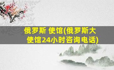 俄罗斯 使馆(俄罗斯大使馆24小时咨询电话)